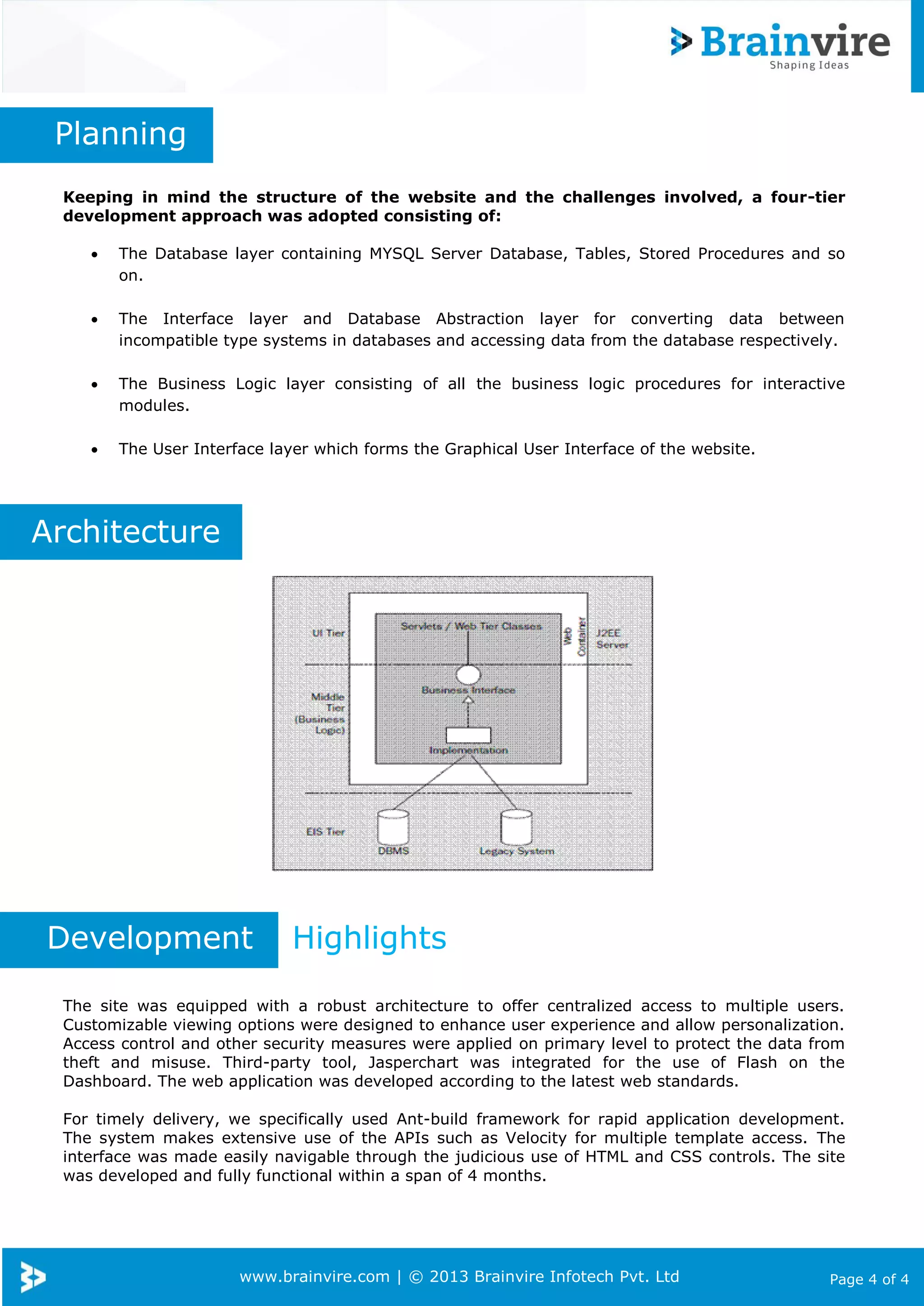 www.brainvire.com | © 2013 Brainvire Infotech Pvt. Ltd Page 4 of 4
Planning
Keeping in mind the structure of the website and the challenges involved, a four-tier
development approach was adopted consisting of:
 The Database layer containing MYSQL Server Database, Tables, Stored Procedures and so
on.
 The Interface layer and Database Abstraction layer for converting data between
incompatible type systems in databases and accessing data from the database respectively.
 The Business Logic layer consisting of all the business logic procedures for interactive
modules.
 The User Interface layer which forms the Graphical User Interface of the website.
Architecture
Development Highlights
The site was equipped with a robust architecture to offer centralized access to multiple users.
Customizable viewing options were designed to enhance user experience and allow personalization.
Access control and other security measures were applied on primary level to protect the data from
theft and misuse. Third-party tool, Jasperchart was integrated for the use of Flash on the
Dashboard. The web application was developed according to the latest web standards.
For timely delivery, we specifically used Ant-build framework for rapid application development.
The system makes extensive use of the APIs such as Velocity for multiple template access. The
interface was made easily navigable through the judicious use of HTML and CSS controls. The site
was developed and fully functional within a span of 4 months.
 