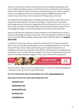 There are a tremendous measure of focal points to online dating. Say goodbye to the
hours of getting all tidied up to go out with the desires for meeting one person that you
need to share a little for all aims and reason with. By and by you can meet tremendous
measures of singles that share your favorable position straightforwardly from the
comfort of your own home. This is the best bit of finding a date on the web.
The people who have sought after the dating organization locate a useful walk around
the particular kind of person that they are looking for. That information would go a
profile page and each and every arranged date will have the choice to see it. You can in
like manner see profiles of indistinguishable number of people from you need. This is a
mind boggling strategy to find various people who share your preferred position.
Many are adjusted with dating only a solitary individual at once generally since they on
occasion meet people that they are great with. That is the greatness of electronic dating.
You can chat with different people consistently and go on different dates from Arabian
date online.
It is perfect to look at each date as a potential nearest partner. This dials the warmth
down so you can basically unwind and gain some unimaginable experiences. This dials
the warmth down of your date as well. Gaining some exceptional experiences as
colleagues is the best way to deal with check whether this individual can possibly be your
long stretch mate. If no shines fly, that is alright. You made an unprecedented friend and
you have more dates keeping it together for you in your inbox when you get back!
There are various regions out there, anyway I have one, and only a solitary webpage that
I would pick as my top choice for electronic dating!
For more information about AnastasiaDate.com visit: AnastasiaDate.com
If you want to know more about other Dating Sites visit:
Amolatina.com
ArabianDate.com
Russianbrides.com
Chinalove.com
LovingFeel.com
2/2
 