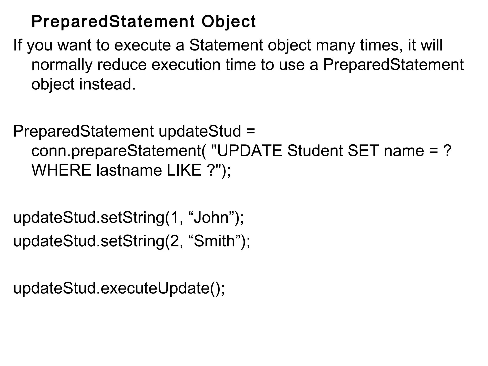 PreparedStatement Object
If you want to execute a Statement object many times, it will
normally reduce execution time to use a PreparedStatement
object instead.
PreparedStatement updateStud =
conn.prepareStatement( "UPDATE Student SET name = ?
WHERE lastname LIKE ?");
updateStud.setString(1, “John”);
updateStud.setString(2, “Smith”);
updateStud.executeUpdate();

 