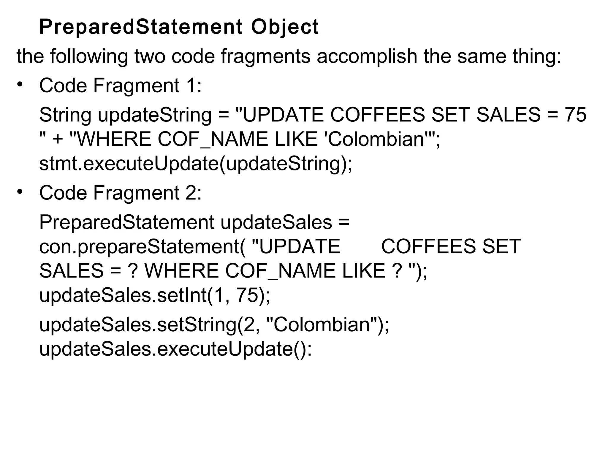 PreparedStatement Object
the following two code fragments accomplish the same thing:
• Code Fragment 1:
String updateString = "UPDATE COFFEES SET SALES = 75
" + "WHERE COF_NAME LIKE 'Colombian'";
stmt.executeUpdate(updateString);
• Code Fragment 2:
PreparedStatement updateSales =
con.prepareStatement( "UPDATE
COFFEES SET
SALES = ? WHERE COF_NAME LIKE ? ");
updateSales.setInt(1, 75);
updateSales.setString(2, "Colombian");
updateSales.executeUpdate():

 