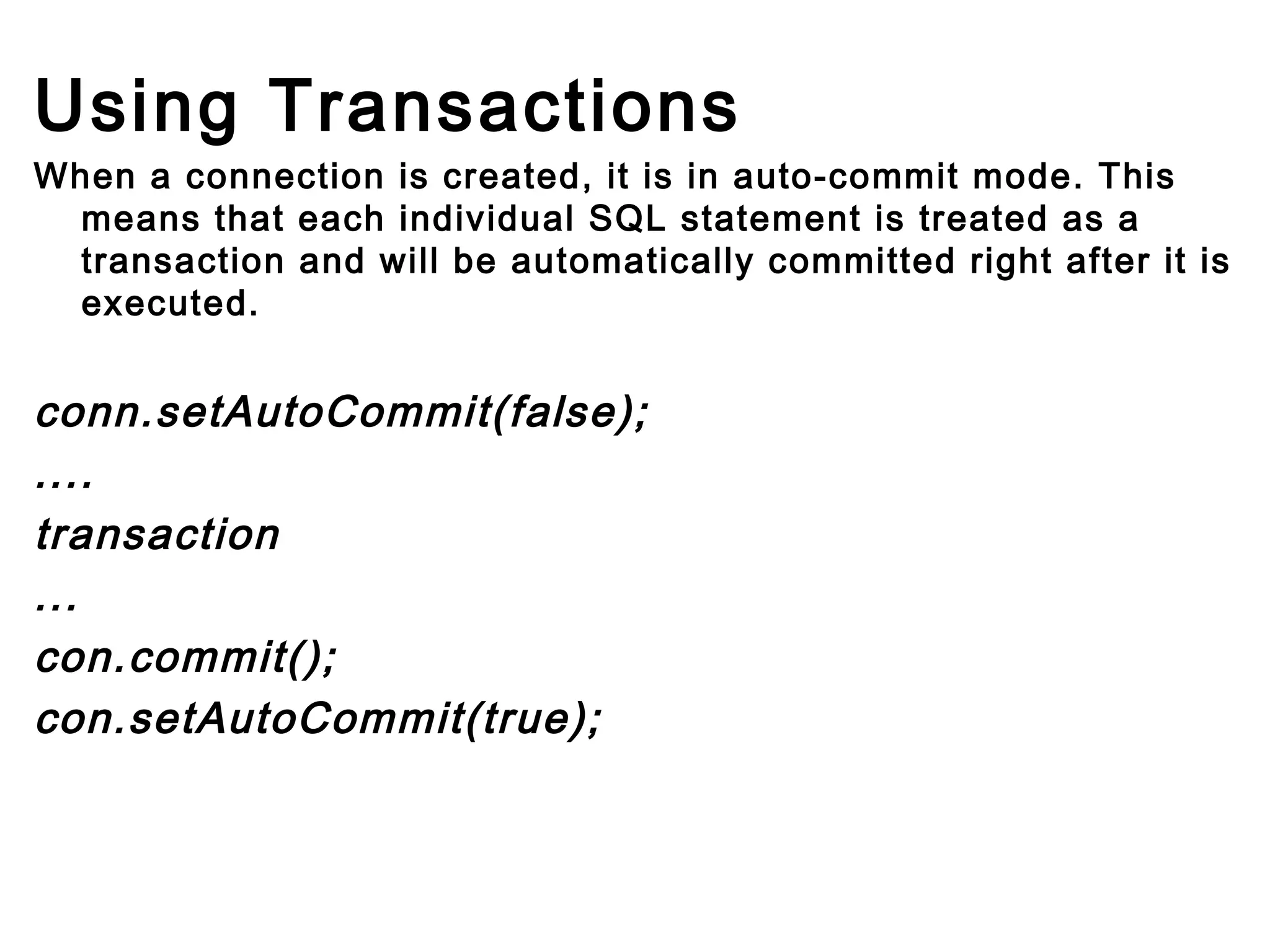 Using Transactions
When a connection is created, it is in auto-commit mode. This
means that each individual SQL statement is treated as a
transaction and will be automatically committed right after it is
executed.

conn.setAutoCommit(false);
....
transaction
...
con.commit();
con.setAutoCommit(true);
        
        

 