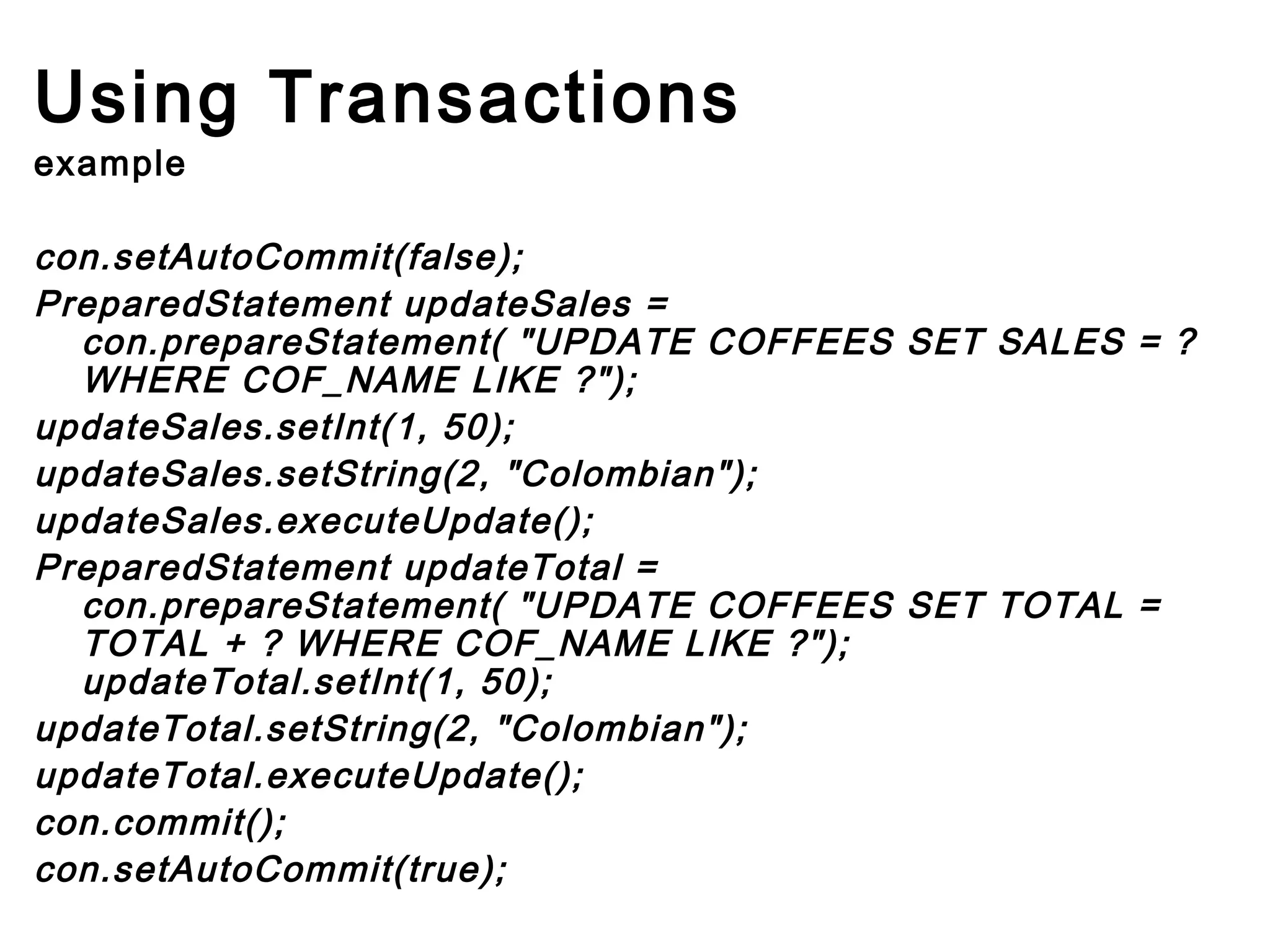 Using Transactions
example

con.setAutoCommit(false);
PreparedStatement updateSales =
con.prepareStatement( "UPDATE COFFEES SET SALES = ?
WHERE COF_NAME LIKE ?");
updateSales.setInt(1, 50);
updateSales.setString(2, "Colombian");
updateSales.executeUpdate();
PreparedStatement updateTotal =
con.prepareStatement( "UPDATE COFFEES SET TOTAL =
TOTAL + ? WHERE COF_NAME LIKE ?");
updateTotal.setInt(1, 50);
updateTotal.setString(2, "Colombian");
updateTotal.executeUpdate();
con.commit();
con.setAutoCommit(true);     

 