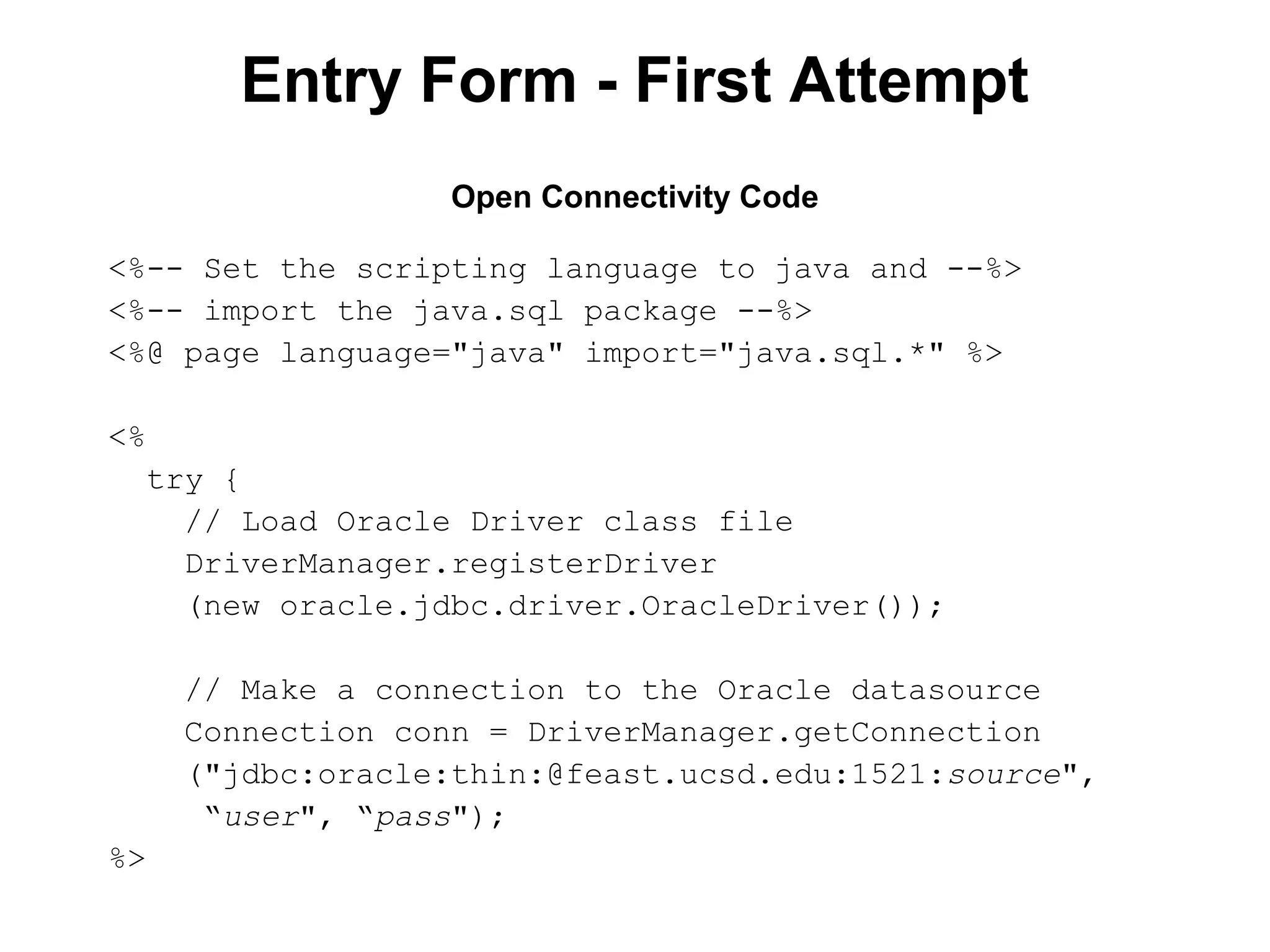 Entry Form - First Attempt
Open Connectivity Code
<%-- Set the scripting language to java and --%>
<%-- import the java.sql package --%>
<%@ page language="java" import="java.sql.*" %>
<%
try {
// Load Oracle Driver class file
DriverManager.registerDriver
(new oracle.jdbc.driver.OracleDriver());
// Make a connection to the Oracle datasource
Connection conn = DriverManager.getConnection
("jdbc:oracle:thin:@feast.ucsd.edu:1521:source",
“user", “pass");
%>

 