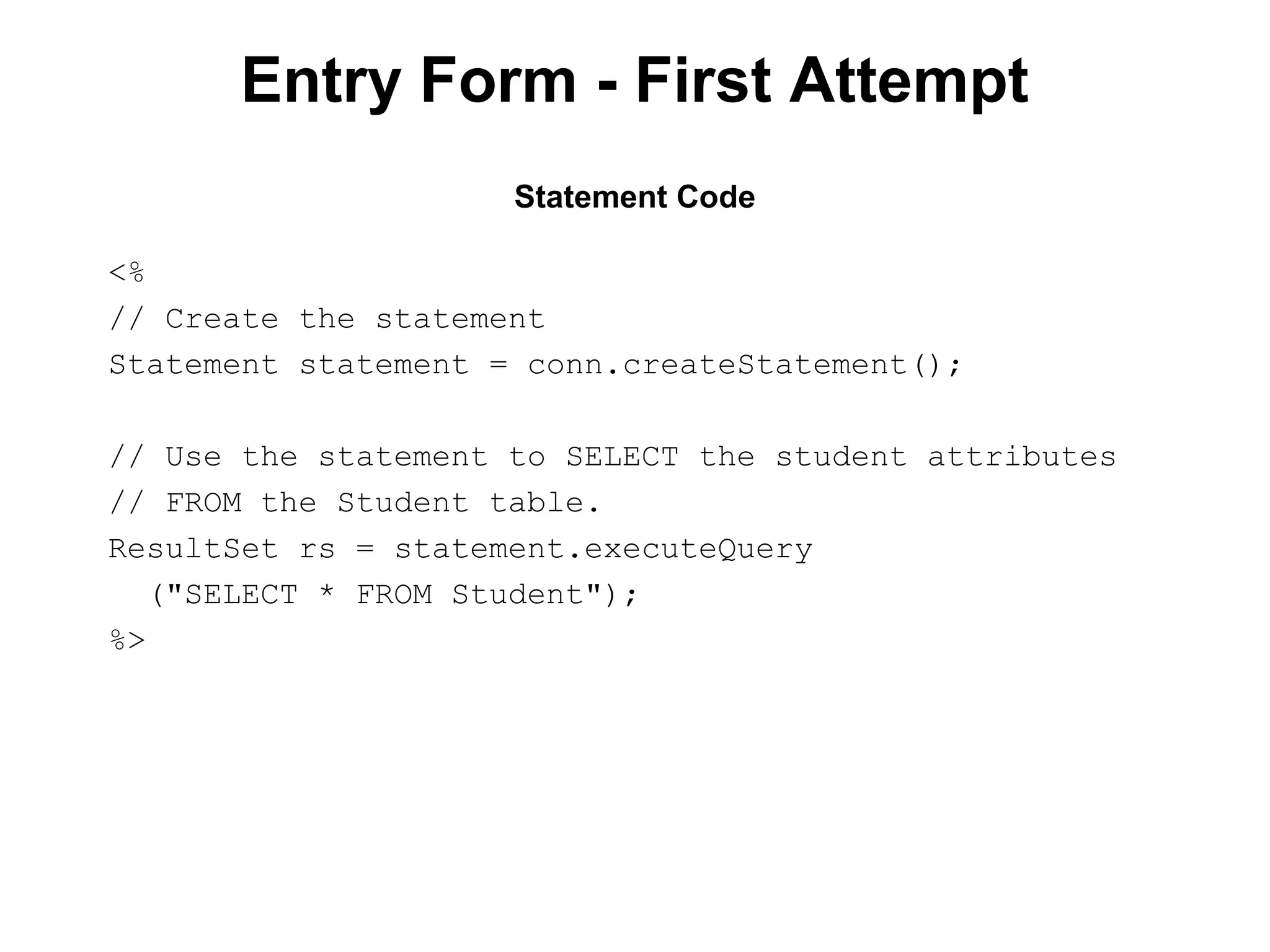 Entry Form - First Attempt
Statement Code
<%
// Create the statement
Statement statement = conn.createStatement();
// Use the statement to SELECT the student attributes
// FROM the Student table.
ResultSet rs = statement.executeQuery
("SELECT * FROM Student");
%>

 