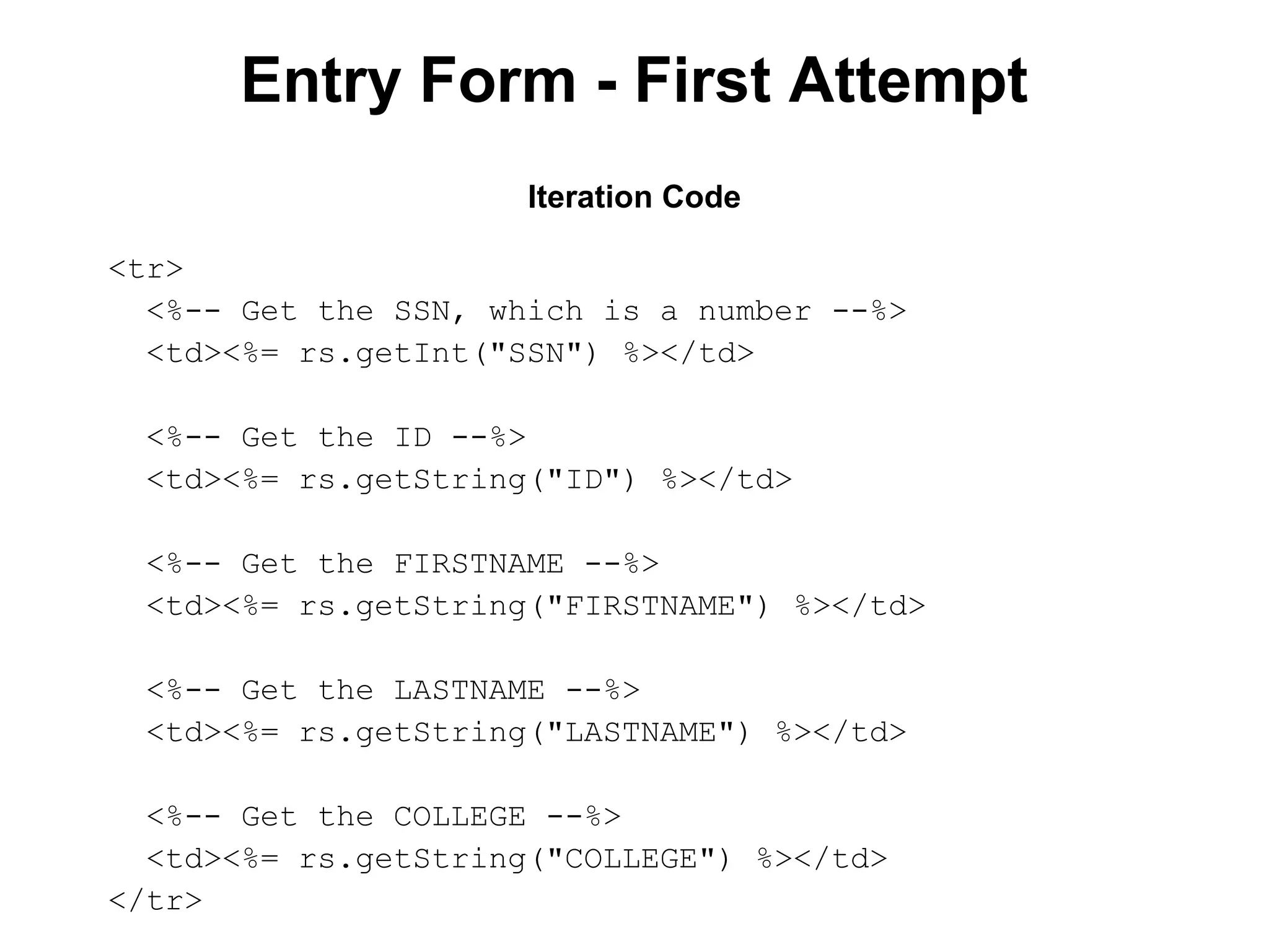 Entry Form - First Attempt
Iteration Code
<tr>
<%-- Get the SSN, which is a number --%>
<td><%= rs.getInt("SSN") %></td>
<%-- Get the ID --%>
<td><%= rs.getString("ID") %></td>
<%-- Get the FIRSTNAME --%>
<td><%= rs.getString("FIRSTNAME") %></td>
<%-- Get the LASTNAME --%>
<td><%= rs.getString("LASTNAME") %></td>
<%-- Get the COLLEGE --%>
<td><%= rs.getString("COLLEGE") %></td>
</tr>

 
