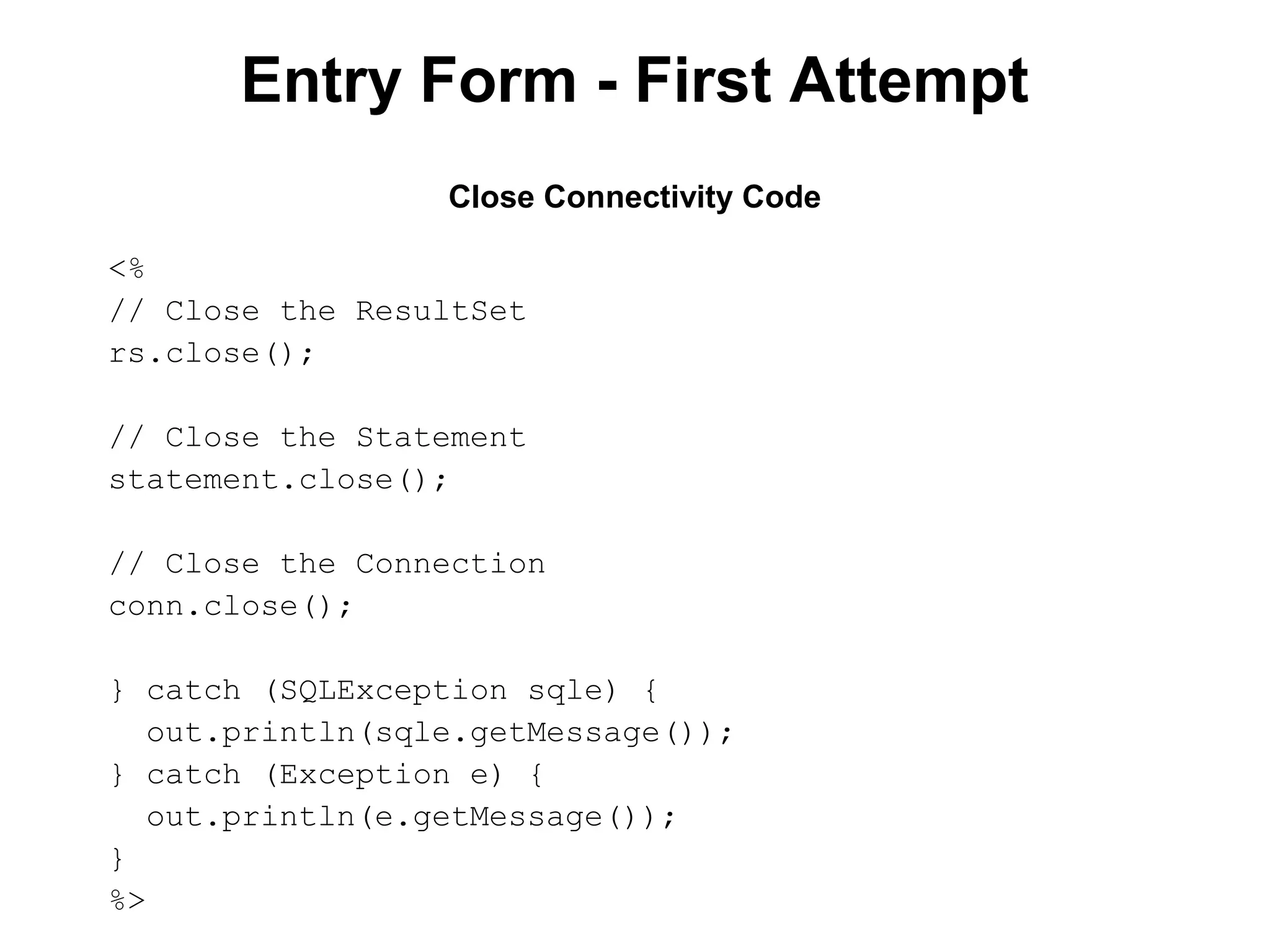 Entry Form - First Attempt
Close Connectivity Code
<%
// Close the ResultSet
rs.close();
// Close the Statement
statement.close();
// Close the Connection
conn.close();
} catch (SQLException sqle) {
out.println(sqle.getMessage());
} catch (Exception e) {
out.println(e.getMessage());
}
%>

 