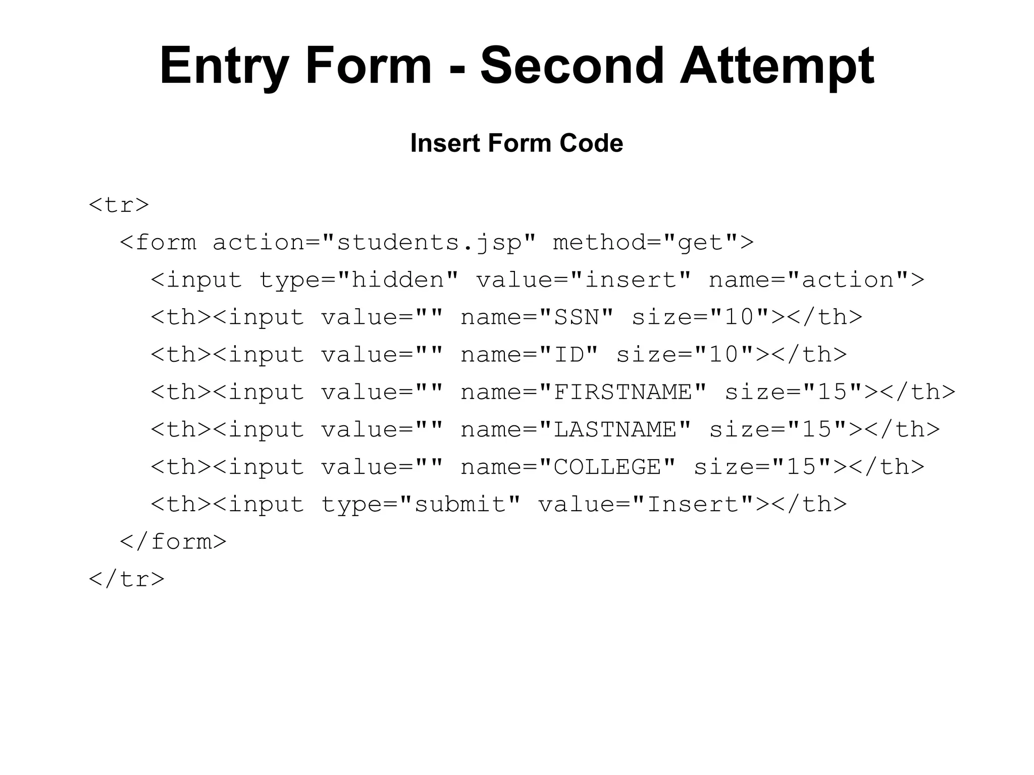 Entry Form - Second Attempt
Insert Form Code
<tr>
<form action="students.jsp" method="get">
<input type="hidden" value="insert" name="action">
<th><input value="" name="SSN" size="10"></th>
<th><input value="" name="ID" size="10"></th>
<th><input value="" name="FIRSTNAME" size="15"></th>
<th><input value="" name="LASTNAME" size="15"></th>
<th><input value="" name="COLLEGE" size="15"></th>
<th><input type="submit" value="Insert"></th>
</form>
</tr>

 