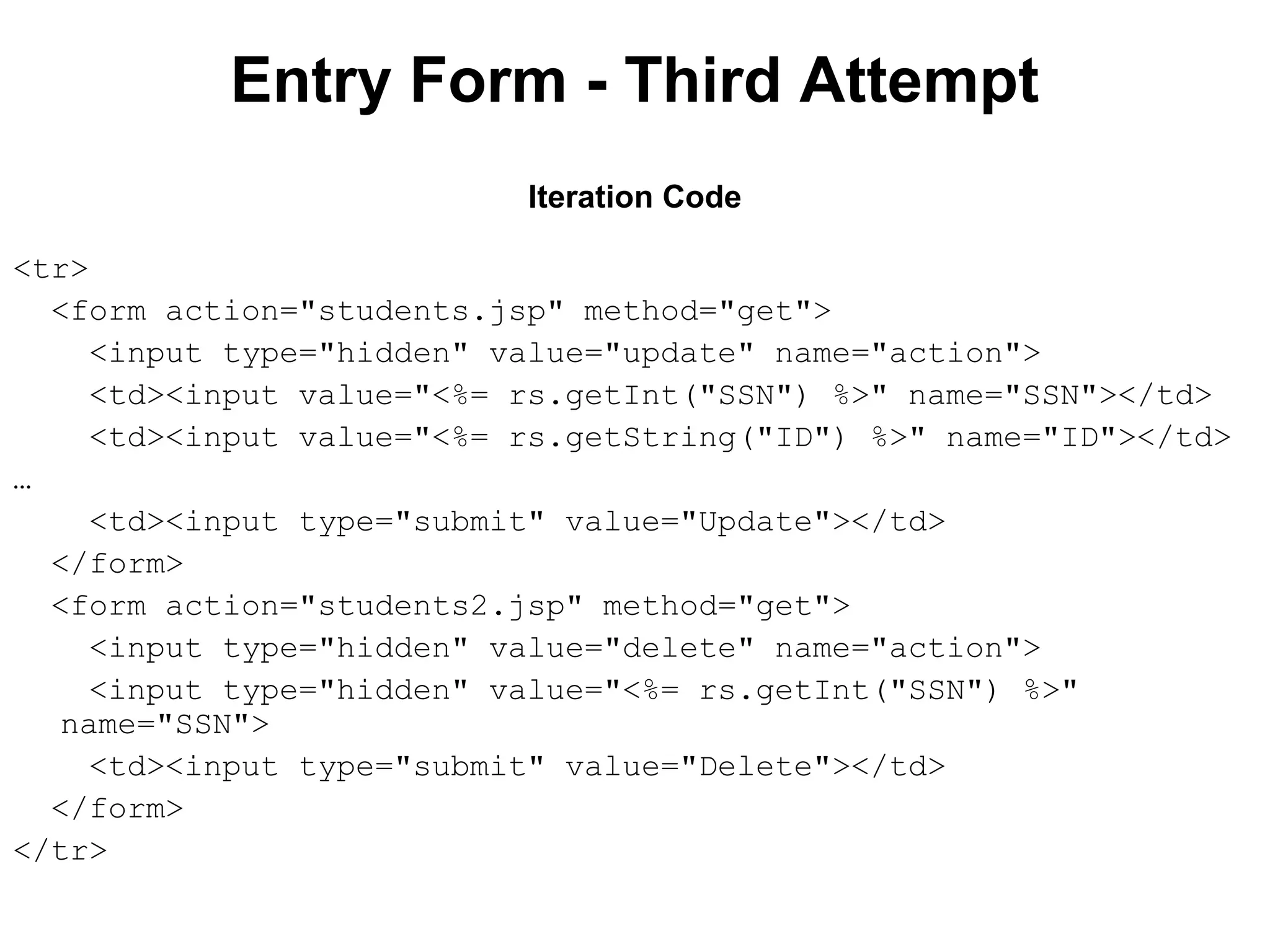Entry Form - Third Attempt
Iteration Code
<tr>
<form action="students.jsp" method="get">
<input type="hidden" value="update" name="action">
<td><input value="<%= rs.getInt("SSN") %>" name="SSN"></td>
<td><input value="<%= rs.getString("ID") %>" name="ID"></td>
…
<td><input type="submit" value="Update"></td>
</form>
<form action="students2.jsp" method="get">
<input type="hidden" value="delete" name="action">
<input type="hidden" value="<%= rs.getInt("SSN") %>"
name="SSN">
<td><input type="submit" value="Delete"></td>
</form>
</tr>

 