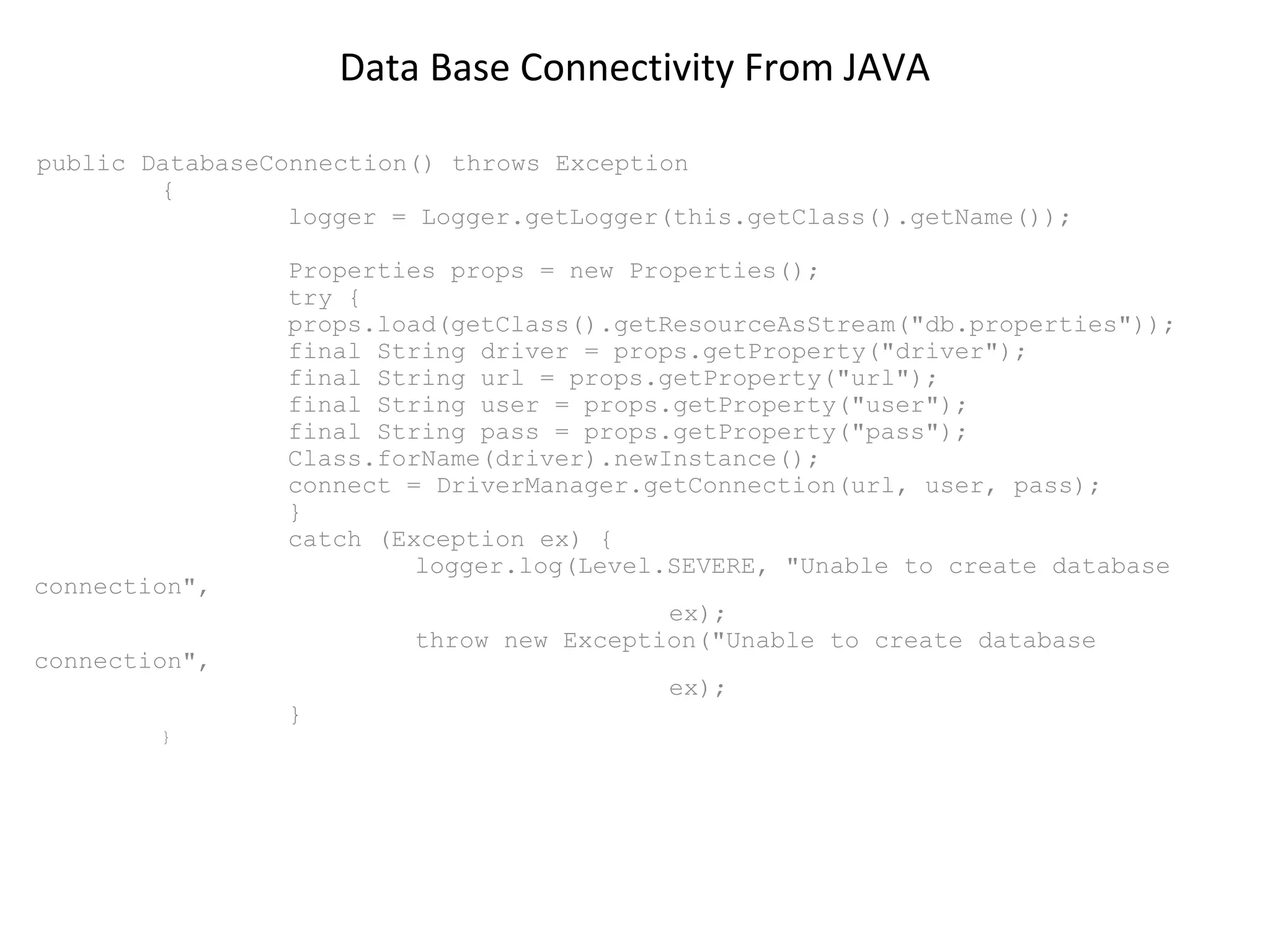 Data Base Connectivity From JAVA
public DatabaseConnection() throws Exception
{
logger = Logger.getLogger(this.getClass().getName());

connection",

Properties props = new Properties();
try {
props.load(getClass().getResourceAsStream("db.properties"));
final String driver = props.getProperty("driver");
final String url = props.getProperty("url");
final String user = props.getProperty("user");
final String pass = props.getProperty("pass");
Class.forName(driver).newInstance();
connect = DriverManager.getConnection(url, user, pass);
}
catch (Exception ex) {
logger.log(Level.SEVERE, "Unable to create database
ex);
throw new Exception("Unable to create database

connection",
}

}

ex);

 