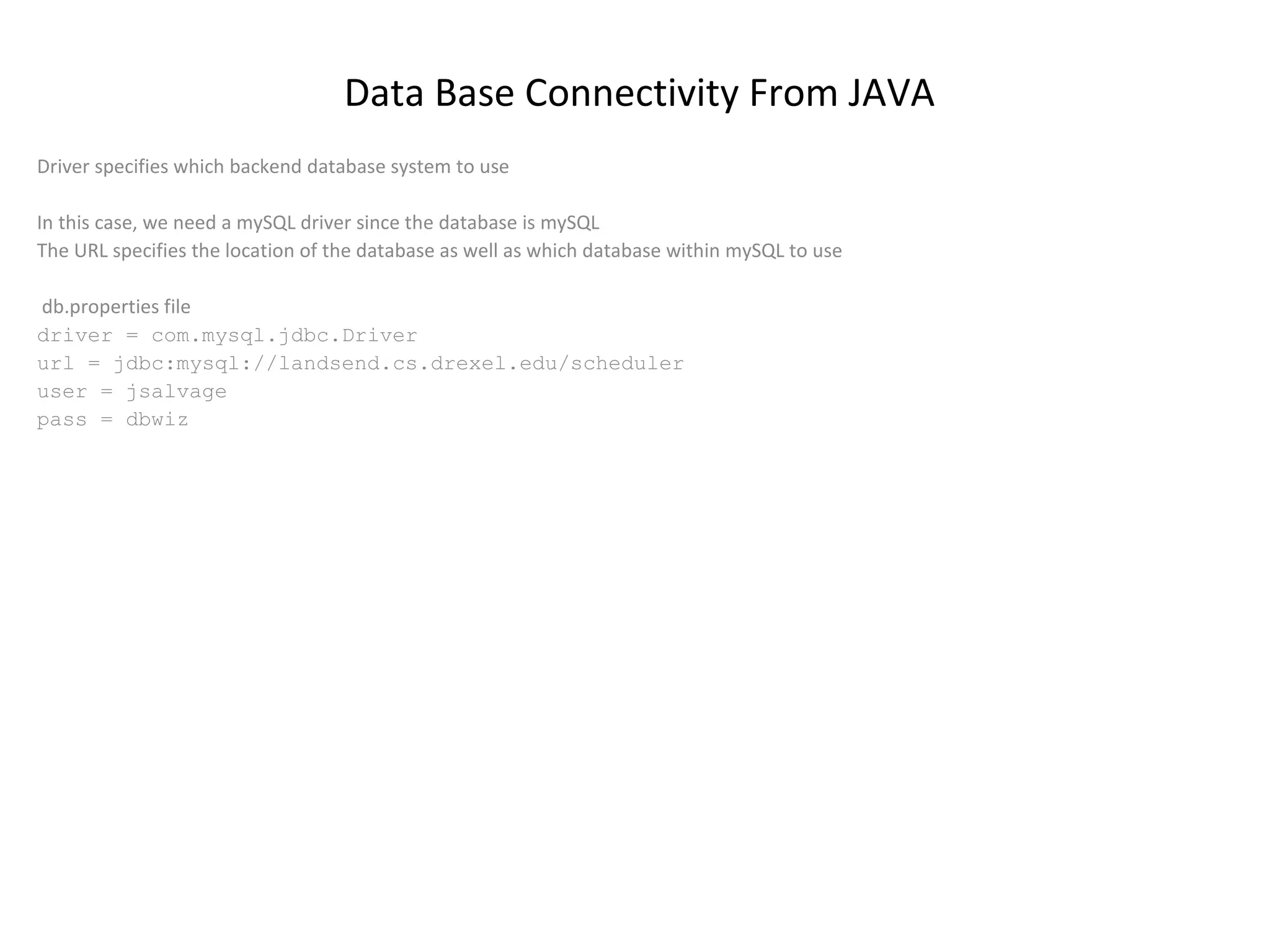 Data Base Connectivity From JAVA
Driver specifies which backend database system to use
In this case, we need a mySQL driver since the database is mySQL
The URL specifies the location of the database as well as which database within mySQL to use
db.properties file
driver = com.mysql.jdbc.Driver
url = jdbc:mysql://landsend.cs.drexel.edu/scheduler
user = jsalvage
pass = dbwiz

 