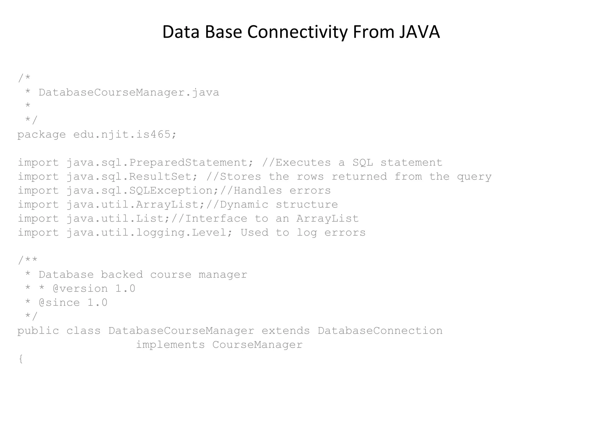 Data Base Connectivity From JAVA
/*
* DatabaseCourseManager.java
*
*/
package edu.njit.is465;
import
import
import
import
import
import

java.sql.PreparedStatement; //Executes a SQL statement
java.sql.ResultSet; //Stores the rows returned from the query
java.sql.SQLException;//Handles errors
java.util.ArrayList;//Dynamic structure
java.util.List;//Interface to an ArrayList
java.util.logging.Level; Used to log errors

/**
* Database backed course manager
* * @version 1.0
* @since 1.0
*/
public class DatabaseCourseManager extends DatabaseConnection
implements CourseManager
{

 
