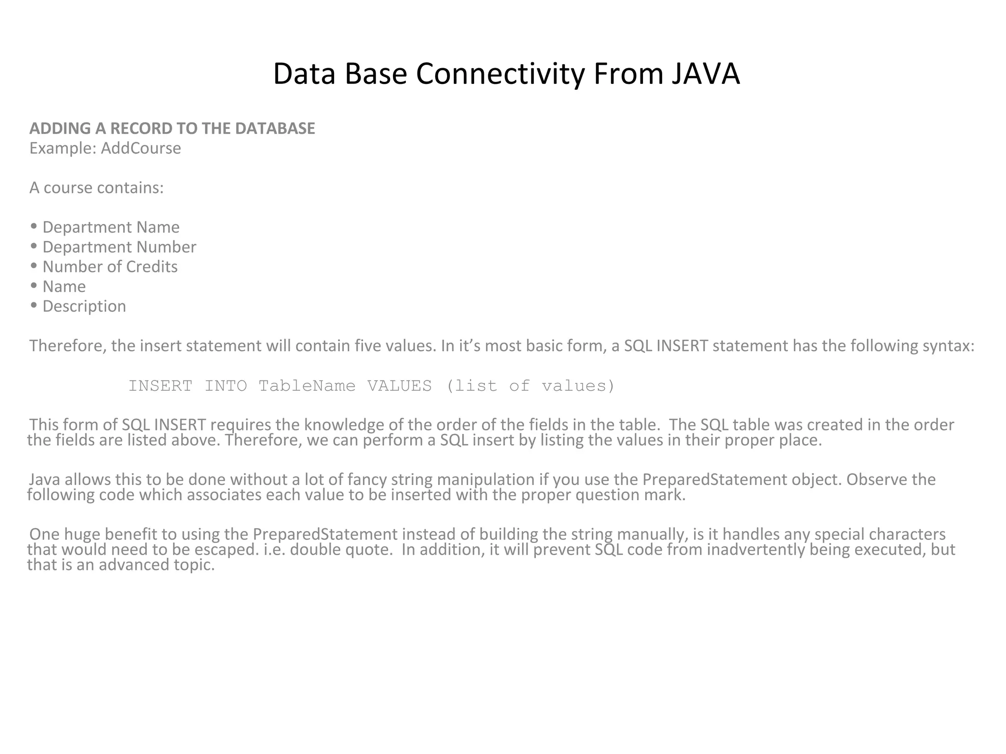 Data Base Connectivity From JAVA
ADDING A RECORD TO THE DATABASE
Example: AddCourse
A course contains:
• Department Name
• Department Number
• Number of Credits
• Name
• Description
Therefore, the insert statement will contain five values. In it’s most basic form, a SQL INSERT statement has the following syntax:
INSERT INTO TableName VALUES (list of values)
This form of SQL INSERT requires the knowledge of the order of the fields in the table. The SQL table was created in the order
the fields are listed above. Therefore, we can perform a SQL insert by listing the values in their proper place.
Java allows this to be done without a lot of fancy string manipulation if you use the PreparedStatement object. Observe the
following code which associates each value to be inserted with the proper question mark.
One huge benefit to using the PreparedStatement instead of building the string manually, is it handles any special characters
that would need to be escaped. i.e. double quote. In addition, it will prevent SQL code from inadvertently being executed, but
that is an advanced topic.

 