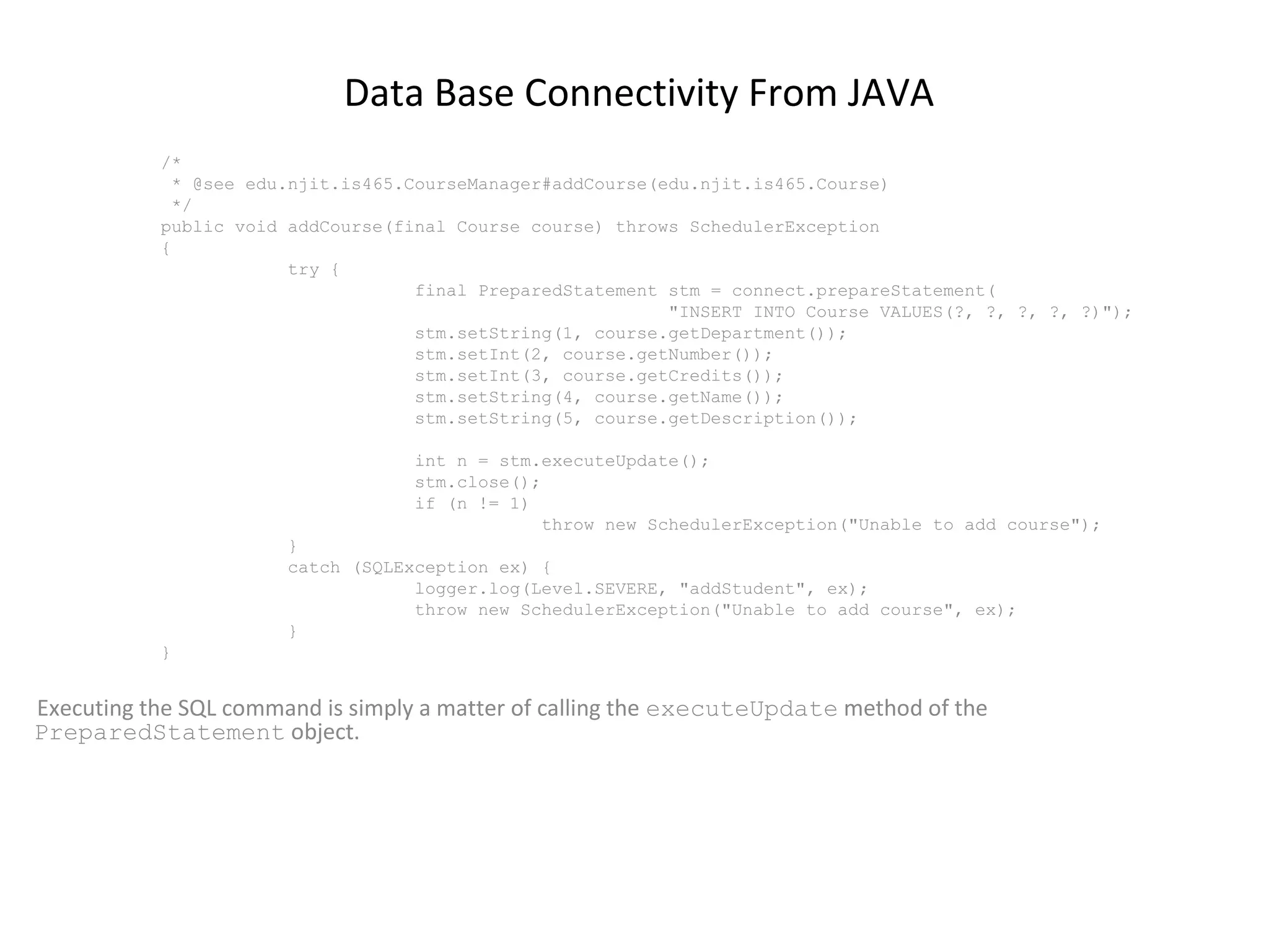 Data Base Connectivity From JAVA
/*
* @see edu.njit.is465.CourseManager#addCourse(edu.njit.is465.Course)
*/
public void addCourse(final Course course) throws SchedulerException
{
try {
final PreparedStatement stm = connect.prepareStatement(
"INSERT INTO Course VALUES(?, ?, ?, ?, ?)");
stm.setString(1, course.getDepartment());
stm.setInt(2, course.getNumber());
stm.setInt(3, course.getCredits());
stm.setString(4, course.getName());
stm.setString(5, course.getDescription());
int n = stm.executeUpdate();
stm.close();
if (n != 1)
throw new SchedulerException("Unable to add course");
}
catch (SQLException ex) {
logger.log(Level.SEVERE, "addStudent", ex);
throw new SchedulerException("Unable to add course", ex);
}
}

Executing the SQL command is simply a matter of calling the executeUpdate method of the
PreparedStatement object.

 