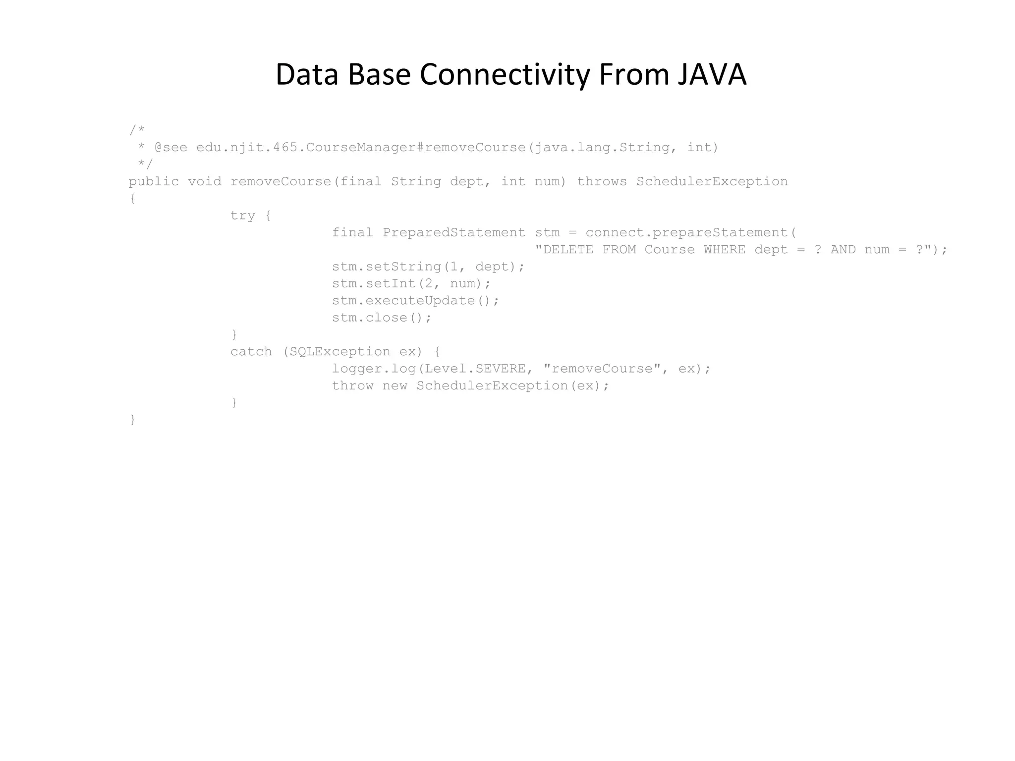 Data Base Connectivity From JAVA
/*
* @see edu.njit.465.CourseManager#removeCourse(java.lang.String, int)
*/
public void removeCourse(final String dept, int num) throws SchedulerException
{
try {
final PreparedStatement stm = connect.prepareStatement(
"DELETE FROM Course WHERE dept = ? AND num = ?");
stm.setString(1, dept);
stm.setInt(2, num);
stm.executeUpdate();
stm.close();
}
catch (SQLException ex) {
logger.log(Level.SEVERE, "removeCourse", ex);
throw new SchedulerException(ex);
}
}

 