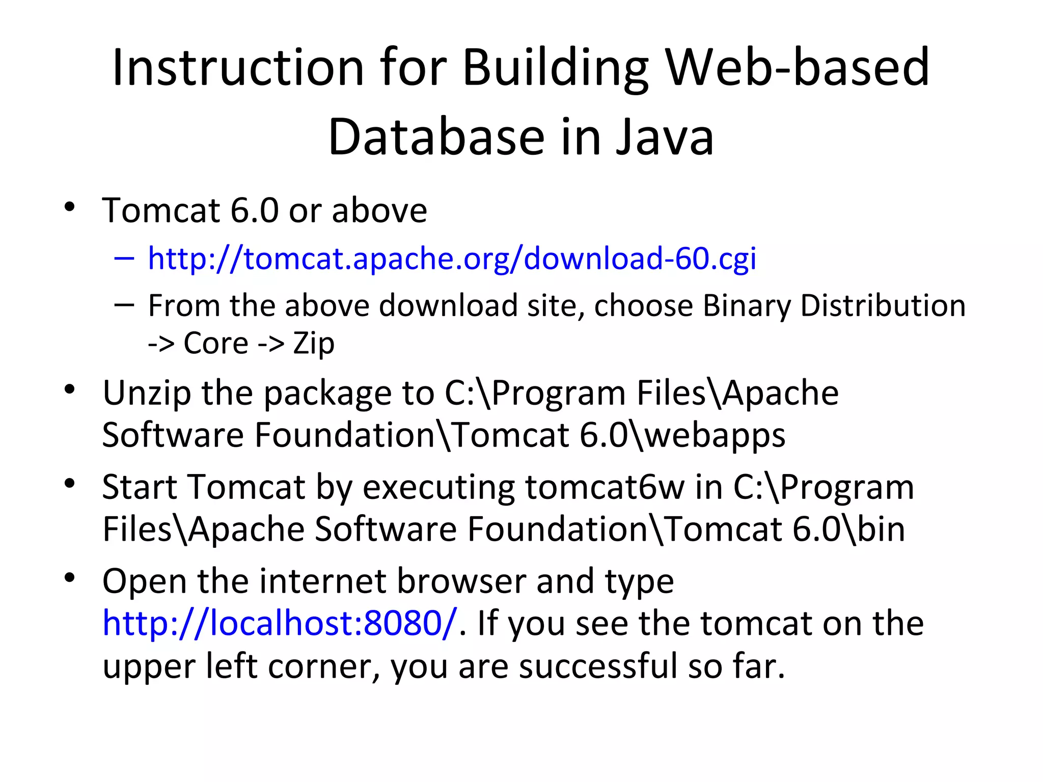 Instruction for Building Web-based
Database in Java
• Tomcat 6.0 or above
– http://tomcat.apache.org/download-60.cgi
– From the above download site, choose Binary Distribution
-> Core -> Zip

• Unzip the package to C:Program FilesApache
Software FoundationTomcat 6.0webapps
• Start Tomcat by executing tomcat6w in C:Program
FilesApache Software FoundationTomcat 6.0bin
• Open the internet browser and type
http://localhost:8080/. If you see the tomcat on the
upper left corner, you are successful so far.

 