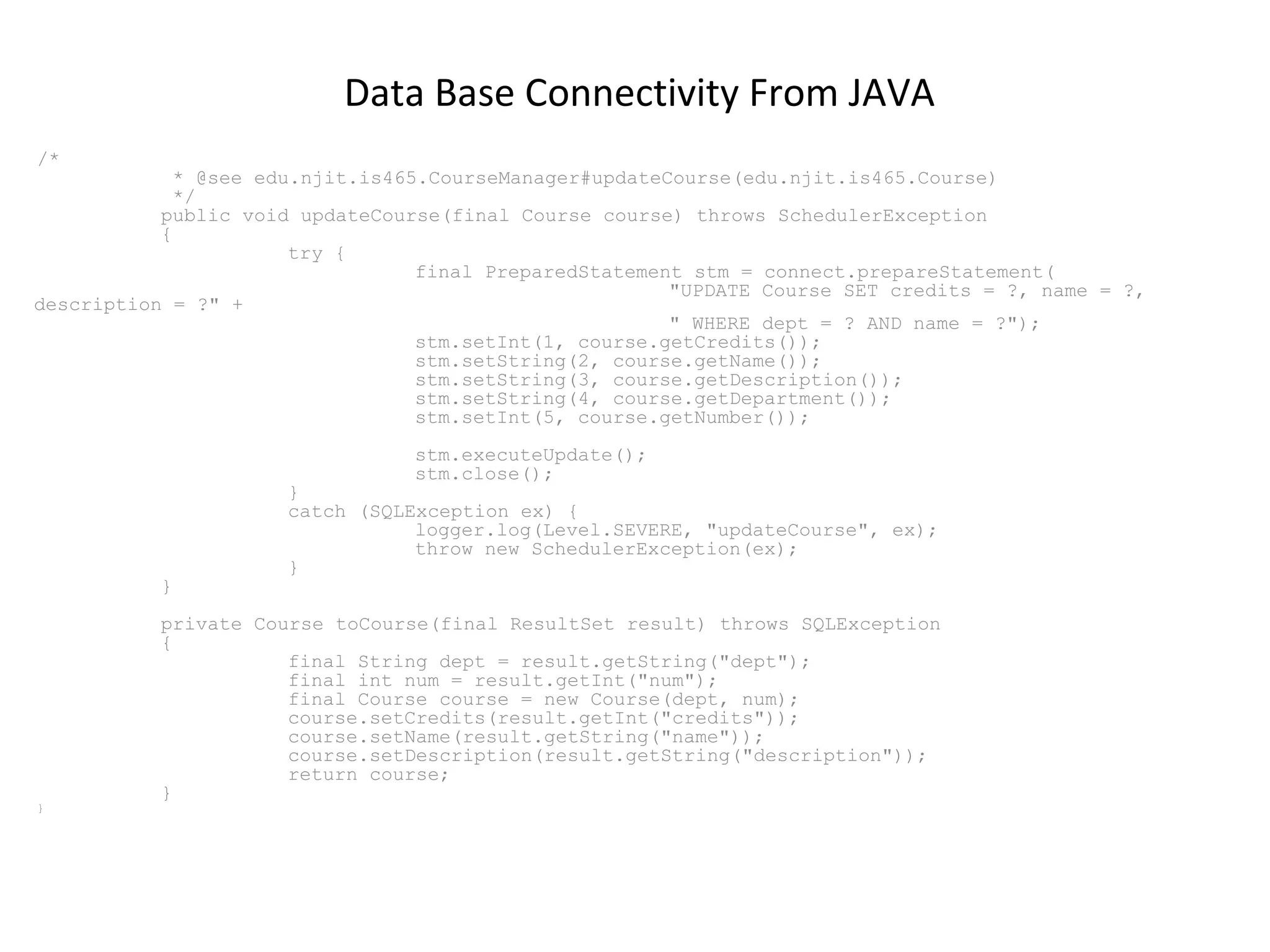 Data Base Connectivity From JAVA
/*

* @see edu.njit.is465.CourseManager#updateCourse(edu.njit.is465.Course)
*/
public void updateCourse(final Course course) throws SchedulerException
{
try {
final PreparedStatement stm = connect.prepareStatement(
"UPDATE Course SET credits = ?, name = ?,
description = ?" +
" WHERE dept = ? AND name = ?");
stm.setInt(1, course.getCredits());
stm.setString(2, course.getName());
stm.setString(3, course.getDescription());
stm.setString(4, course.getDepartment());
stm.setInt(5, course.getNumber());
stm.executeUpdate();
stm.close();

}

}

}
catch (SQLException ex) {
logger.log(Level.SEVERE, "updateCourse", ex);
throw new SchedulerException(ex);
}

private Course toCourse(final ResultSet result) throws SQLException
{
final String dept = result.getString("dept");
final int num = result.getInt("num");
final Course course = new Course(dept, num);
course.setCredits(result.getInt("credits"));
course.setName(result.getString("name"));
course.setDescription(result.getString("description"));
return course;
}

 