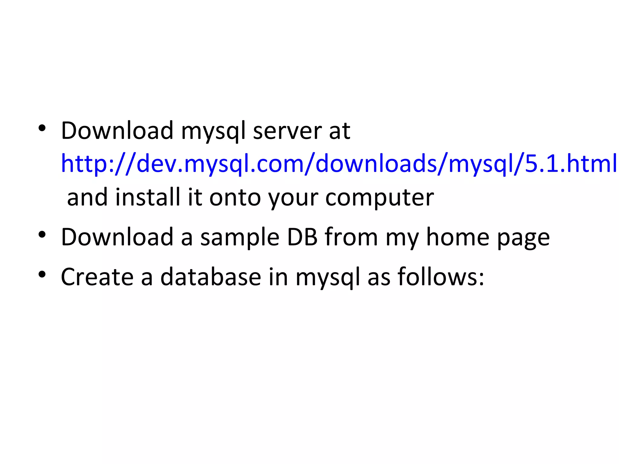 • Download mysql server at
http://dev.mysql.com/downloads/mysql/5.1.html
and install it onto your computer
• Download a sample DB from my home page
• Create a database in mysql as follows:

 