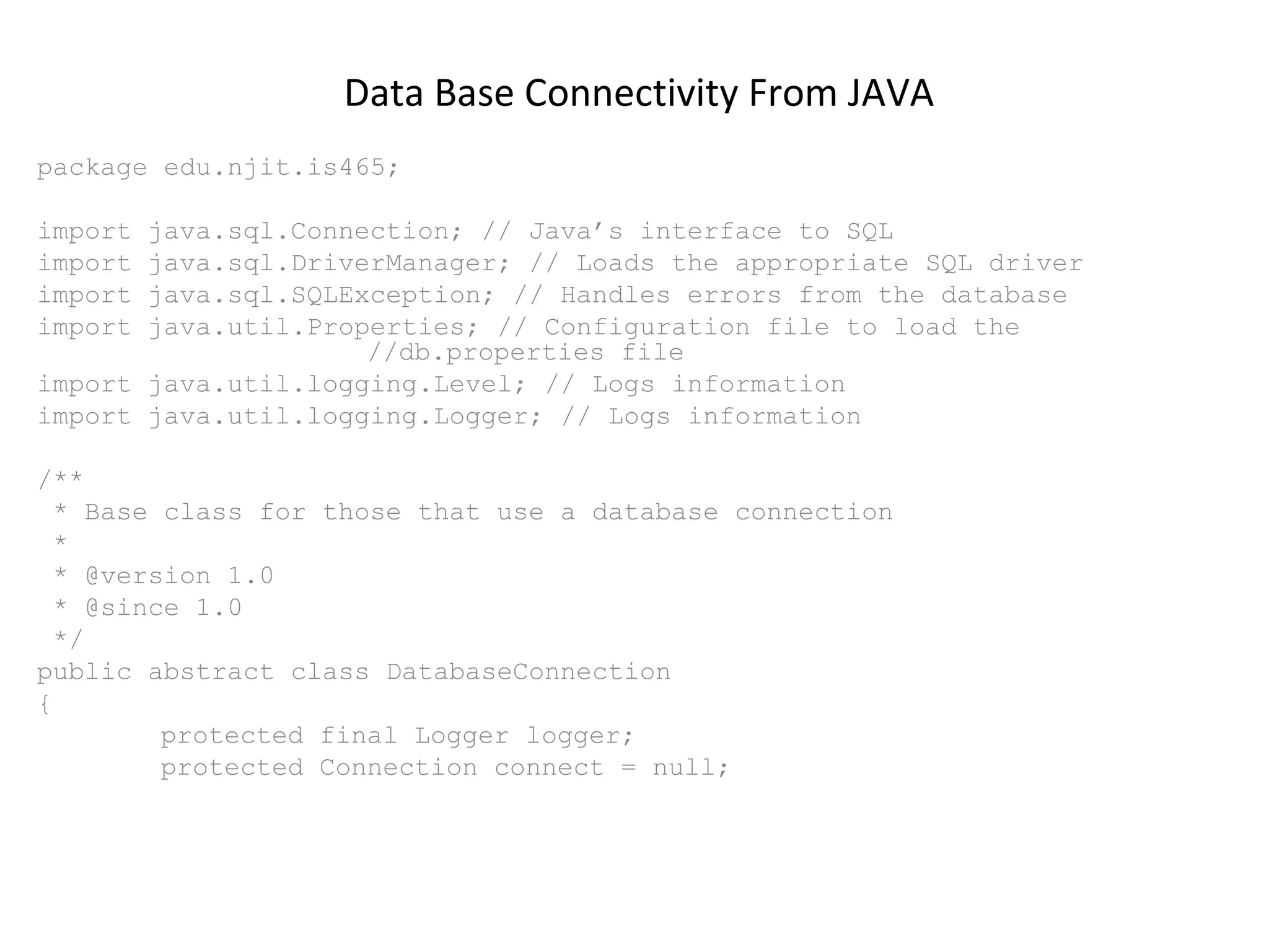 Data Base Connectivity From JAVA
package edu.njit.is465;
import
import
import
import

java.sql.Connection; // Java’s interface to SQL
java.sql.DriverManager; // Loads the appropriate SQL driver
java.sql.SQLException; // Handles errors from the database
java.util.Properties; // Configuration file to load the
//db.properties file
import java.util.logging.Level; // Logs information
import java.util.logging.Logger; // Logs information
/**
* Base class for those that use a database connection
*
* @version 1.0
* @since 1.0
*/
public abstract class DatabaseConnection
{
protected final Logger logger;
protected Connection connect = null;

 