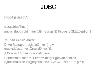 JDBC
import java.sql.*;  
class JdbcTest {
public static void main (String args []) throws SQLException {
// Load Oracle driver
DriverManager.registerDriver (new
oracle.jdbc.driver.OracleDriver());
// Connect to the local database
Connection conn = DriverManager.getConnection
("jdbc:oracle:thin:@myhost:1521:ORCL","scott", "tiger");

 