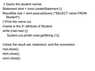 // Query the student names
Statement stmt = conn.createStatement ();
ResultSet rset = stmt.executeQuery ("SELECT name FROM
Student");
// Print the name out
//name is the 2nd attribute of Student
while (rset.next ())
System.out.println (rset.getString (1)); 
//close the result set, statement, and the connection
rset.close();
stmt.close();
conn.close();

 