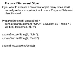 PreparedStatement Object
If you want to execute a Statement object many times, it will
normally reduce execution time to use a PreparedStatement
object instead.
PreparedStatement updateStud =
conn.prepareStatement( "UPDATE Student SET name = ?
WHERE lastname LIKE ?");
updateStud.setString(1, “John”);
updateStud.setString(2, “Smith”);
updateStud.executeUpdate();

 