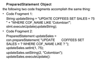 PreparedStatement Object
the following two code fragments accomplish the same thing:
• Code Fragment 1:
String updateString = "UPDATE COFFEES SET SALES = 75
" + "WHERE COF_NAME LIKE 'Colombian'";
stmt.executeUpdate(updateString);
• Code Fragment 2:
PreparedStatement updateSales =
con.prepareStatement( "UPDATE
COFFEES SET
SALES = ? WHERE COF_NAME LIKE ? ");
updateSales.setInt(1, 75);
updateSales.setString(2, "Colombian");
updateSales.executeUpdate():

 