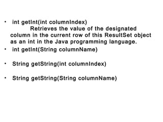 •  int getInt(int columnIndex)
          Retrieves the value of the designated
column in the current row of this ResultSet object
as an int in the Java programming language.
•  int getInt(String columnName)
•  String getString(int columnIndex)
         
•  String getString(String columnName)
        

 