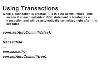 Using Transactions
When a connection is created, it is in auto-commit mode. This
means that each individual SQL statement is treated as a
transaction and will be automatically committed right after it is
executed.

conn.setAutoCommit(false);
....
transaction
...
con.commit();
con.setAutoCommit(true);
        
        

 