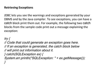 Retrieving Exceptions
JDBC lets you see the warnings and exceptions generated by your
DBMS and by the Java compiler. To see exceptions, you can have a
catch block print them out. For example, the following two catch
blocks from the sample code print out a message explaining the
exception:

try {
// Code that could generate an exception goes here.
// If an exception is generated, the catch block below
// will print out information about it.
} catch(SQLException ex) {
System.err.println("SQLException: " + ex.getMessage());
}

 