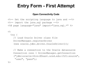 Entry Form - First Attempt
Open Connectivity Code
<%-- Set the scripting language to java and --%>
<%-- import the java.sql package --%>
<%@ page language="java" import="java.sql.*" %>
<%
try {
// Load Oracle Driver class file
DriverManager.registerDriver
(new oracle.jdbc.driver.OracleDriver());
// Make a connection to the Oracle datasource
Connection conn = DriverManager.getConnection
("jdbc:oracle:thin:@feast.ucsd.edu:1521:source",
“user", “pass");
%>

 