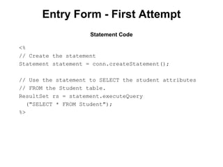 Entry Form - First Attempt
Statement Code
<%
// Create the statement
Statement statement = conn.createStatement();
// Use the statement to SELECT the student attributes
// FROM the Student table.
ResultSet rs = statement.executeQuery
("SELECT * FROM Student");
%>

 