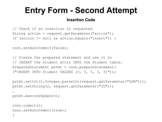 Entry Form - Second Attempt
Insertion Code
// Check if an insertion is requested
String action = request.getParameter("action");
if (action != null && action.equals("insert")) {
conn.setAutoCommit(false);
// Create the prepared statement and use it to
// INSERT the student attrs INTO the Student table.
PreparedStatement pstmt = conn.prepareStatement(
("INSERT INTO Student VALUES (?, ?, ?, ?, ?)"));
pstmt.setInt(1,Integer.parseInt(request.getParameter("SSN")));
pstmt.setString(2, request.getParameter("ID"));
…
pstmt.executeUpdate();
conn.commit();
conn.setAutoCommit(true);
}

 