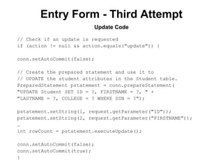 Entry Form - Third Attempt
Update Code
// Check if an update is requested
if (action != null && action.equals("update")) {
conn.setAutoCommit(false);
// Create the prepared statement and use it to
// UPDATE the student attributes in the Student table.
PreparedStatement pstatement = conn.prepareStatement(
"UPDATE Student SET ID = ?, FIRSTNAME = ?, " +
"LASTNAME = ?, COLLEGE = ? WHERE SSN = ?");
pstatement.setString(1, request.getParameter("ID"));
pstatement.setString(2, request.getParameter("FIRSTNAME"));
…
int rowCount = pstatement.executeUpdate();
conn.setAutoCommit(false);
conn.setAutoCommit(true);
}

 