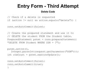 Entry Form - Third Attempt
Delete Code
// Check if a delete is requested
if (action != null && action.equals("delete")) {
conn.setAutoCommit(false);
// Create the prepared statement and use it to
// DELETE the student FROM the Student table.
PreparedStatement pstmt = conn.prepareStatement(
"DELETE FROM Student WHERE SSN = ?");
pstmt.setInt(1,
Integer.parseInt(request.getParameter("SSN")));
int rowCount = pstmt.executeUpdate();
conn.setAutoCommit(false);
conn.setAutoCommit(true);
}

 