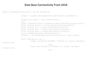 Data Base Connectivity From JAVA
public DatabaseConnection() throws Exception
{
logger = Logger.getLogger(this.getClass().getName());

connection",

Properties props = new Properties();
try {
props.load(getClass().getResourceAsStream("db.properties"));
final String driver = props.getProperty("driver");
final String url = props.getProperty("url");
final String user = props.getProperty("user");
final String pass = props.getProperty("pass");
Class.forName(driver).newInstance();
connect = DriverManager.getConnection(url, user, pass);
}
catch (Exception ex) {
logger.log(Level.SEVERE, "Unable to create database
ex);
throw new Exception("Unable to create database

connection",
}

}

ex);

 