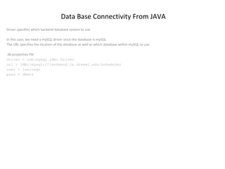 Data Base Connectivity From JAVA
Driver specifies which backend database system to use
In this case, we need a mySQL driver since the database is mySQL
The URL specifies the location of the database as well as which database within mySQL to use
db.properties file
driver = com.mysql.jdbc.Driver
url = jdbc:mysql://landsend.cs.drexel.edu/scheduler
user = jsalvage
pass = dbwiz

 