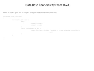 Data Base Connectivity From JAVA
When an object goes out of scope it is important to close the connection.
protected void finalize()
{
if (connect != null) {
try {
connect.close();
connect = null;
}
catch (SQLException ex) {
logger.log(Level.SEVERE, "Unable to close database connection",
ex);
}
}
}
}

 