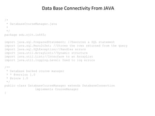 Data Base Connectivity From JAVA
/*
* DatabaseCourseManager.java
*
*/
package edu.njit.is465;
import
import
import
import
import
import

java.sql.PreparedStatement; //Executes a SQL statement
java.sql.ResultSet; //Stores the rows returned from the query
java.sql.SQLException;//Handles errors
java.util.ArrayList;//Dynamic structure
java.util.List;//Interface to an ArrayList
java.util.logging.Level; Used to log errors

/**
* Database backed course manager
* * @version 1.0
* @since 1.0
*/
public class DatabaseCourseManager extends DatabaseConnection
implements CourseManager
{

 