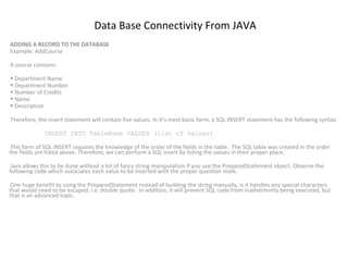 Data Base Connectivity From JAVA
ADDING A RECORD TO THE DATABASE
Example: AddCourse
A course contains:
• Department Name
• Department Number
• Number of Credits
• Name
• Description
Therefore, the insert statement will contain five values. In it’s most basic form, a SQL INSERT statement has the following syntax:
INSERT INTO TableName VALUES (list of values)
This form of SQL INSERT requires the knowledge of the order of the fields in the table. The SQL table was created in the order
the fields are listed above. Therefore, we can perform a SQL insert by listing the values in their proper place.
Java allows this to be done without a lot of fancy string manipulation if you use the PreparedStatement object. Observe the
following code which associates each value to be inserted with the proper question mark.
One huge benefit to using the PreparedStatement instead of building the string manually, is it handles any special characters
that would need to be escaped. i.e. double quote. In addition, it will prevent SQL code from inadvertently being executed, but
that is an advanced topic.

 