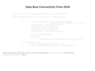 Data Base Connectivity From JAVA
/*
* @see edu.njit.is465.CourseManager#addCourse(edu.njit.is465.Course)
*/
public void addCourse(final Course course) throws SchedulerException
{
try {
final PreparedStatement stm = connect.prepareStatement(
"INSERT INTO Course VALUES(?, ?, ?, ?, ?)");
stm.setString(1, course.getDepartment());
stm.setInt(2, course.getNumber());
stm.setInt(3, course.getCredits());
stm.setString(4, course.getName());
stm.setString(5, course.getDescription());
int n = stm.executeUpdate();
stm.close();
if (n != 1)
throw new SchedulerException("Unable to add course");
}
catch (SQLException ex) {
logger.log(Level.SEVERE, "addStudent", ex);
throw new SchedulerException("Unable to add course", ex);
}
}

Executing the SQL command is simply a matter of calling the executeUpdate method of the
PreparedStatement object.

 