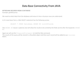 Data Base Connectivity From JAVA
RETRIEVING RECORDS FROM A DATABASE
Example: getAllCourses
We need to select data from the database and return it into a structure Java can understand.
In it’s most basic form, a SQL SELECT statement has the following syntax:
SELECT * FROM TableName ORDER BY ListOfFields
The ORDER BY clause is optional, but will allow the results to be sorted by the fields we list after the keywords ORDER
BY.
Again we will use the PreparedStatement to hold the SQL command.
The results of the query will be stored in a ResultSet object and then each record will be added to our courses
object.

 