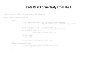 Data Base Connectivity From JAVA
/*
* @see edu.njit.is465.CourseManager#getAllCourses()
*/
public Course[] getAllCourses()
{
try {
final PreparedStatement stm = connect.prepareStatement(
"SELECT * FROM Course ORDER BY dept, num");
final ResultSet result = stm.executeQuery();
final List<Course> courses = new ArrayList<Course>();
while (result.next())
courses.add(toCourse(result));
result.close();
stm.close();
return courses.toArray(new Course[0]);
}
catch (SQLException ex) {
logger.log(Level.SEVERE, "getAllCourses", ex);
return new Course[0];
}
}

 