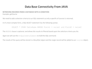 Data Base Connectivity From JAVA
RETRIEVING RECORDS FROM A DATABASE WITH A CONDITION
Example: getCourse
We need to add a selection criteria to our SQL statement so only a specific of courses is returned.
In it’s most complex form, a SQL SELECT statement has the following syntax:
SELECT * FROM TableName WHERE Field1 = value1 and Field2 = value2
The WHERE clause is optional, and allows the results to filtered based upon the selection criteria you list.
Again we will use the PreparedStatement to hold the SQL command.
The results of the query will be stored in a ResultSet object and the single record will be added to our course object.

 