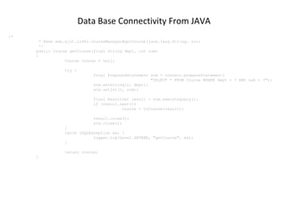 Data Base Connectivity From JAVA
/*
* @see edu.njit.is465.CourseManager#getCourse(java.lang.String, int)
*/
public Course getCourse(final String dept, int num)
{
Course course = null;
try {
final PreparedStatement stm = connect.prepareStatement(
"SELECT * FROM Course WHERE dept = ? AND num = ?");
stm.setString(1, dept);
stm.setInt(2, num);
final ResultSet result = stm.executeQuery();
if (result.next())
course = toCourse(result);
result.close();
stm.close();
}
catch (SQLException ex) {
logger.log(Level.SEVERE, "getCourse", ex);
}
return course;
}

 