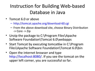 Instruction for Building Web-based
Database in Java
• Tomcat 6.0 or above
– http://tomcat.apache.org/download-60.cgi
– From the above download site, choose Binary Distribution
-> Core -> Zip

• Unzip the package to C:Program FilesApache
Software FoundationTomcat 6.0webapps
• Start Tomcat by executing tomcat6w in C:Program
FilesApache Software FoundationTomcat 6.0bin
• Open the internet browser and type
http://localhost:8080/. If you see the tomcat on the
upper left corner, you are successful so far.

 