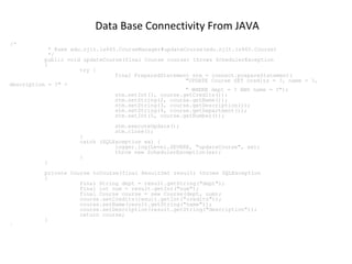 Data Base Connectivity From JAVA
/*

* @see edu.njit.is465.CourseManager#updateCourse(edu.njit.is465.Course)
*/
public void updateCourse(final Course course) throws SchedulerException
{
try {
final PreparedStatement stm = connect.prepareStatement(
"UPDATE Course SET credits = ?, name = ?,
description = ?" +
" WHERE dept = ? AND name = ?");
stm.setInt(1, course.getCredits());
stm.setString(2, course.getName());
stm.setString(3, course.getDescription());
stm.setString(4, course.getDepartment());
stm.setInt(5, course.getNumber());
stm.executeUpdate();
stm.close();

}

}

}
catch (SQLException ex) {
logger.log(Level.SEVERE, "updateCourse", ex);
throw new SchedulerException(ex);
}

private Course toCourse(final ResultSet result) throws SQLException
{
final String dept = result.getString("dept");
final int num = result.getInt("num");
final Course course = new Course(dept, num);
course.setCredits(result.getInt("credits"));
course.setName(result.getString("name"));
course.setDescription(result.getString("description"));
return course;
}

 