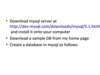 • Download mysql server at
http://dev.mysql.com/downloads/mysql/5.1.html
and install it onto your computer
• Download a sample DB from my home page
• Create a database in mysql as follows:

 