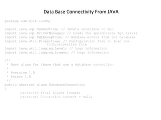 Data Base Connectivity From JAVA
package edu.njit.is465;
import
import
import
import

java.sql.Connection; // Java’s interface to SQL
java.sql.DriverManager; // Loads the appropriate SQL driver
java.sql.SQLException; // Handles errors from the database
java.util.Properties; // Configuration file to load the
//db.properties file
import java.util.logging.Level; // Logs information
import java.util.logging.Logger; // Logs information
/**
* Base class for those that use a database connection
*
* @version 1.0
* @since 1.0
*/
public abstract class DatabaseConnection
{
protected final Logger logger;
protected Connection connect = null;

 
