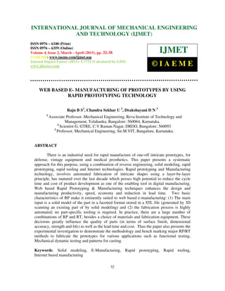 INTERNATIONALMechanical Engineering and Technology (IJMET), ISSN 0976 –
 International Journal of JOURNAL OF MECHANICAL ENGINEERING
 6340(Print), ISSN 0976 – 6359(Online) Volume 4, Issue 2, March - April (2013) © IAEME
                         AND TECHNOLOGY (IJMET)
ISSN 0976 – 6340 (Print)
ISSN 0976 – 6359 (Online)
Volume 4, Issue 2, March - April (2013), pp. 32-38                            IJMET
© IAEME: www.iaeme.com/ijmet.asp
Journal Impact Factor (2013): 5.7731 (Calculated by GISI)
www.jifactor.com                                                          ©IAEME


     WEB BASED E- MANUFACTURING OF PROTOTYPES BY USING
              RAPID PROTOTYPING TECHNOLOGY

                       Raju B S1, Chandra Sekhar U 2, Drakshayani D N 3
         1
             Associate Professor, Mechanical Engineering, Reva Institute of Technology and
                       Management, Yelahanka, Bangalore: 560064, Karnataka.
                  2
                    Scientist G, GTRE, C.V.Raman Nagar, DRDO, Bangalore: 560093
                3
                  Professor, Mechanical Engineering, Sir.M.VIT, Bangalore, Karnataka.


  ABSTRACT

          There is an industrial need for rapid manufacture of one-off intricate prototypes, for
  defense, vintage equipment and medical prosthetics. This paper presents a systematic
  approach for this purpose, using a combination of reverse engineering, solid modeling, rapid
  prototyping, rapid tooling and Internet technologies. Rapid prototyping and Manufacturing
  technology, involves automated fabrication of intricate shapes using a layer-by-layer
  principle, has matured over the last decade which posses high potential to reduce the cycle
  time and cost of product development as one of the enabling tool in digital manufacturing.
  Web based Rapid Prototyping & Manufacturing techniques enhances the design and
  manufacturing productivity, speed, economy and reduction in lead time. Two basic
  characteristics of RP make it eminently suited to web based e-manufacturing: (1) The main
  input is a solid model of the part in a facetted format stored in a STL file (generated by 3D
  scanning an existing part of by solid modeling) and (2) the fabrication process is highly
  automated; no part-specific tooling is required. In practice, there are a large number of
  combinations of RP and RT, besides a choice of materials and fabrication equipment. These
  decisions greatly influence the quality of parts (in terms of surface finish, dimensional
  accuracy, strength and life) as well as the lead time and cost. Thus the paper also presents the
  experimental investigation to demonstrate the methodology and bench marking major RP/RT
  methods to fabricate the prototypes for various applications such as functional testing,
  Mechanical dynamic testing and patterns for casting.

  Keywords: Solid modeling,          E-Manufacturing,    Rapid    prototyping, Rapid tooling,
  Internet based manufacturing

                                                32
 