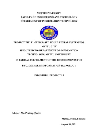 METTU UNIVERSITY
FACULTY OF ENGINEERING AND TECHNOLOGY
DEPARTMENT OF INFORMATION TECHNOLOGY
PROJECT TITLE: - WEB BASED HOUSE RENTAL SYSTEM FOR
METTU CITY
SUBMITTED TO:-DEPARTMENT OF INFORMATION
TECHNOLOGY; METTU UNIVERSISTY
IN PARTIAL FULFILLMENT OF THE REQUIREMENTS FOR
B.SC. DEGREE IN INFORMATION TECNOLOGY
INDUSTRIAL PROJECT I I
Advisor: Mr. Prathap (Prof.)
Mettu,Oromia,Ethiopia
August 31,2021
 